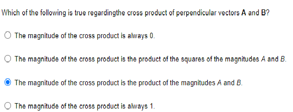 Which of the following is true regardingthe cross product of perpendicular vectors A and B?
O The magnitude of the cross product is always 0.
The magnitude of the cross product is the product of the squares of the magnitudes A and B.
The magnitude of the cross product is the product of the magnitudes A and B.
The magnitude of the cross product is always 1.