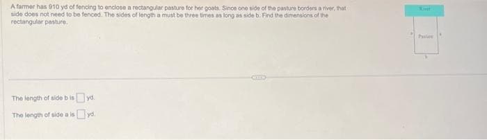 A farmer has 910 yd of fencing to enclose a rectangular pasture for her goats. Since one side of the pasture borders a river, that
side does not need to be fenced. The sides of length a must be three times as long as side b. Find the dimensions of the
rectangular pasture.
The length of side bisyd.
The length of side a isyd.