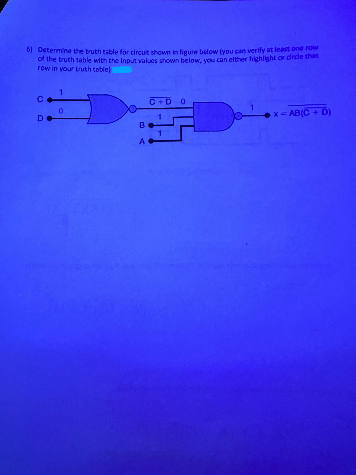 6) Determine the truth table for circuit shown in figure below (you can verify at least one row
of the truth table with the input values shown below, you can either highlight or circle that
row in your truth table)
CD
DO
1
C+D O
0
x = AB(C + D)
Вс
A C