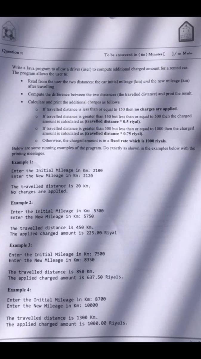 Question t:
To be answered in ( 60 ) Minutes [ ]/ 10 Marks
Wite a Java program to allow a driver (user) to compute additional charged amount for a rented car.
The program allows the user to:
Read from the user the two distances: the car initial mileage (km) and the new mileage (km)
after travelling
Compute the difference between the two distances (the travelled distance) and print the result.
Calculate and print the additional charges as follows
If travelled distance is less than or equal to 150 then no charges are applied.
If travelled distance is greater than 150 but less than or equal to 500 then the charged
amount is calculated as (travelled distance 0.5 riyal).
If travelled distance is greater than 500 but less than or equal to 1000 then the charged
amount is calculated as (travelled distance 0.75 riyal).
o Otherwise, the charged amount is in a fixed rate which is 1000 riyals.
Below are some running examples of the program. Do exactly as shown in the examples below with the
printing messages.
Example 1:
Enter the Initial Mileage in Km: 21ee
Enter the New Mileage in Km: 2120
The travelled distance is 20 Km.
No charges are applied.
Ехample 2:
Enter the Initial Mileage in Km: 5300
Enter the New Mileage in Km: 5750
The travelled distance is 450 Km.
The applied charged amount is 225.00 Riyal
Example 3:
Enter the Initial Mileage in Km: 7500
Enter the New Mileage in Km: 8350
The travelled distance is 850 Km.
The applied charged amount is 637.50 Riyals.
Example 4:
Enter the Initial Mileage in Km: 8700
Enter the New Mileage in Km: 10000
The travelled distance is 1300 Km.
The applied charged amount is 1000.00 Riyals.
