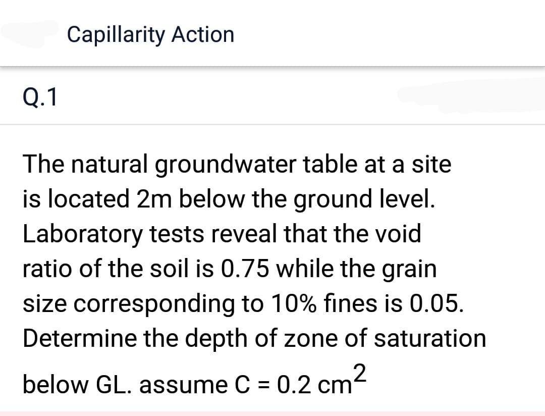 Q.1
Capillarity Action
The natural groundwater table at a site
is located 2m below the ground level.
Laboratory tests reveal that the void
ratio of the soil is 0.75 while the grain
size corresponding to 10% fines is 0.05.
Determine the depth of zone of saturation
below GL. assume C = 0.2 cm²