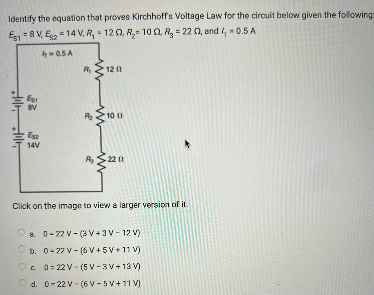 Identify the equation that proves Kirchhoff's Voltage Law for the circuit below given the following:
Es1 = 8 V, Es2 = 14 V, R₁ = 12, R2= 10 02, R3 = 22 02, and 4+ = 0.5 A
4 = 0.5 A
R₁
120
ㄣˋ
Est
8V
R₂
ww
10 A
Esz
14V
R₁
22 0
Click on the image to view a larger version of it.
a. 0=22 V-(3V+3 V-12V)
-
b. 0=22 V (6 V+ 5 V+11 V)
c. 0=22 V-(5V - 3 V + 13 V)
Od. 0=22 V (6 V5 V+ 11 V)