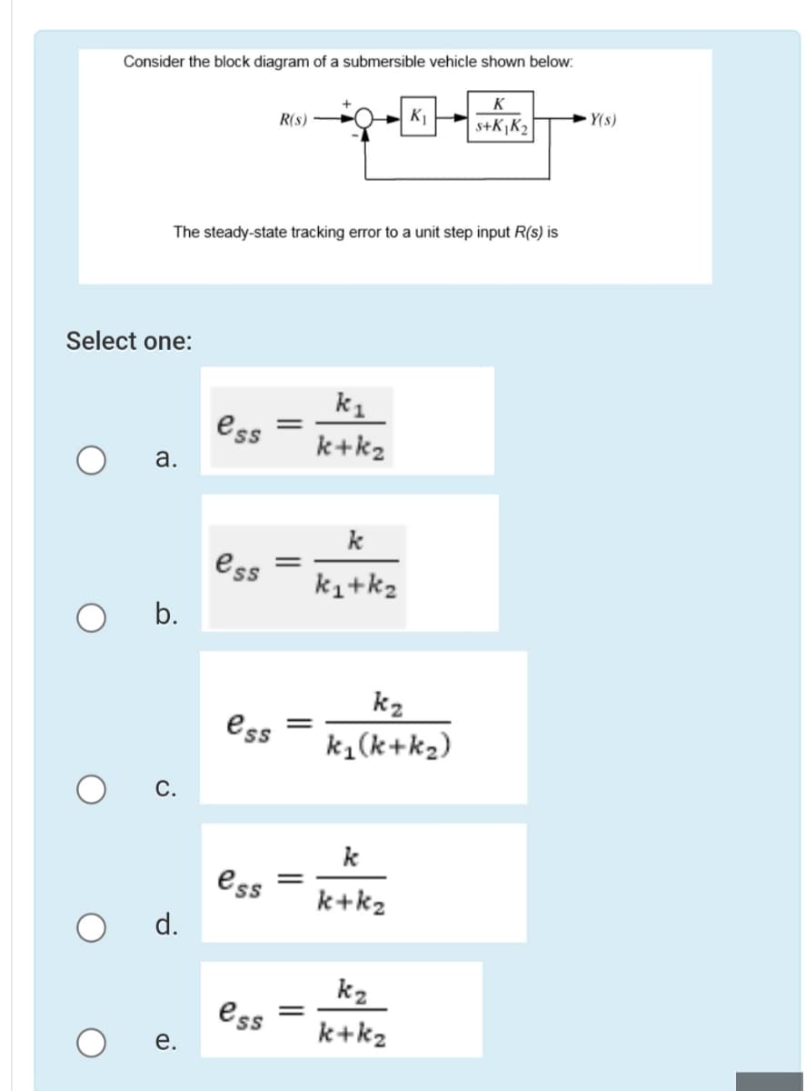 Consider the block diagram of a submersible vehicle shown below:
K
Y(s)
R(s)
s+K¡K2
The steady-state tracking error to a unit step input R(s) is
Select one:
k1
ess
k+k2
а.
k
ess
ki+k2
b.
k2
ess
SS
k1(k+k2)
С.
k
ess
k+k2
d.
k2
ess =
k+k2
е.
