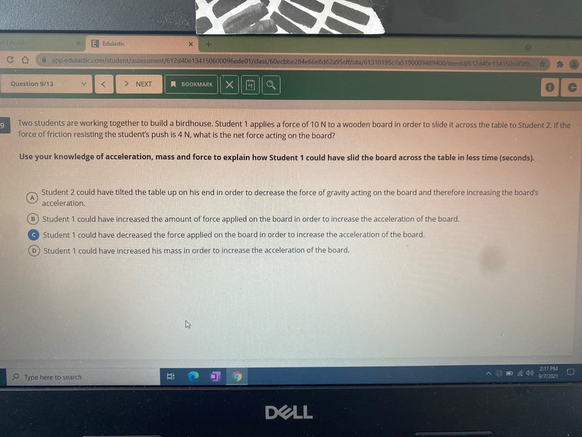 Partal
E Edulastic
C合
A app.edulastic.com/student/assessment/612d40e134150600096ede01/class/60ecbbe284e66e8d62a95cff/uta/61310195c7a5190009489400/itemld/612d40e13415060009...
Question 9/13
> NEXT
A BOOKMARK
Two students are working together to build a birdhouse. Student 1 applies a force of 10 N to a wooden board in order to slide it across the table to Student 2. If the
force of friction resisting the student's push is 4 N, what is the net force acting on the board?
Use your knowledge of acceleration, mass and force to explain how Student 1 could have slid the board across the table in less time (seconds).
Student 2 could have tilted the table up on his end in order to decrease the force of gravity acting on the board and therefore increasing the board's
acceleration.
B Student 1 could have increased the amount of force applied on the board in order to increase the acceleration of the board.
© Student 1 could have decreased the force applied on the board in order to increase the acceleration of the board.
D Student 1 could have increased his mass in order to increase the acceleration of the board.
2:11 PM
P Type here to search
9/7/2021
DELL
