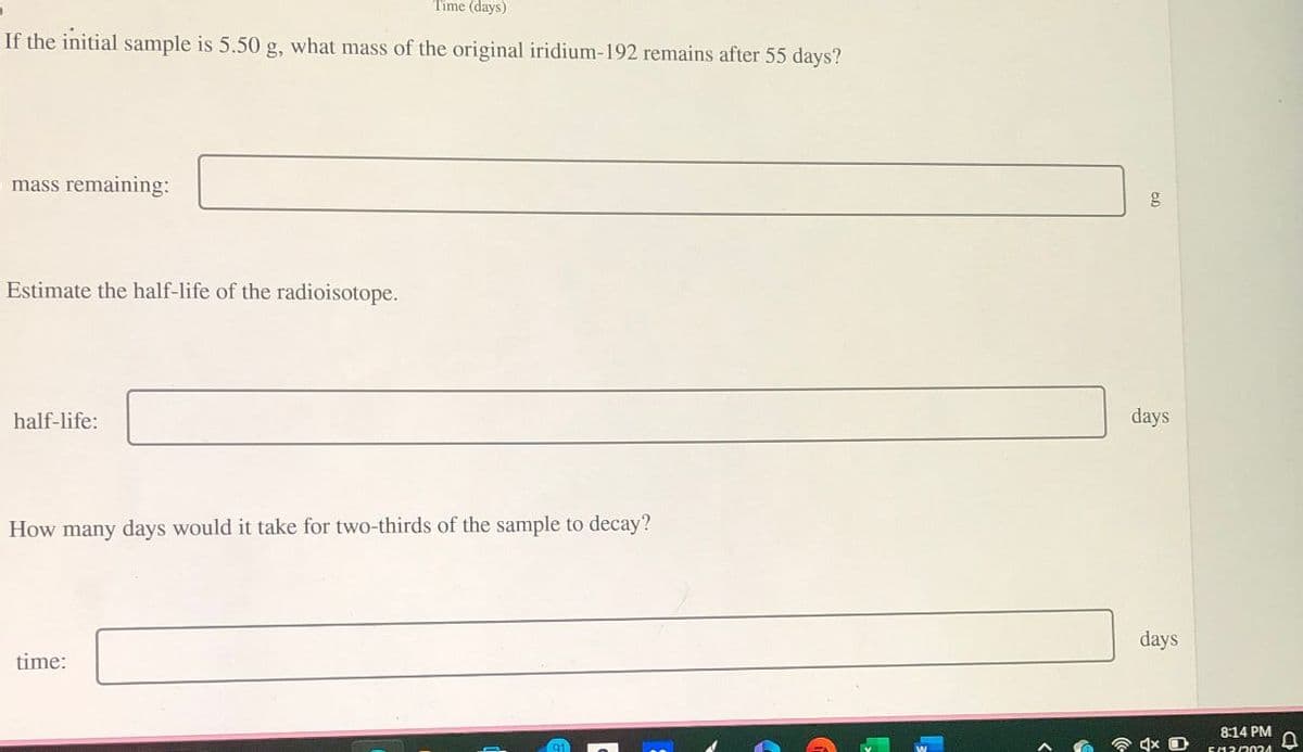 Time (days)
If the initial sample is 5.50 g, what mass of the original iridium-192 remains after 55 days?
mass remaining:
Estimate the half-life of the radioisotope.
half-life:
How many days would it take for two-thirds of the sample to decay?
time:
91
g
days
days
8:14 PM
Cเวกว