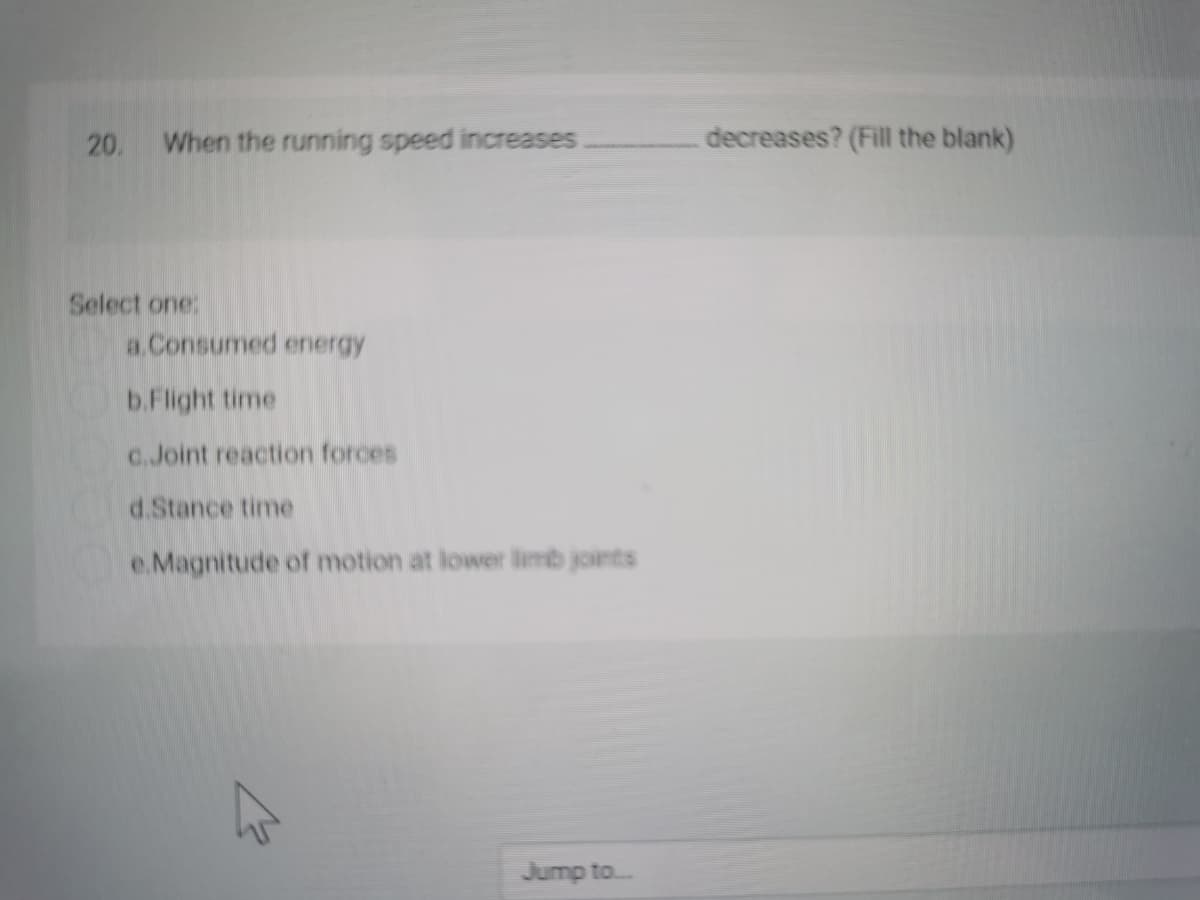 20. When the running speed increases
decreases? (Fill the blank)
Select one:
a.Consumed ernergy
b.Flight time
C.Joint reaction forces
d.Stance time
e.Magnitude of motion at lower limb joints
Jump to.
