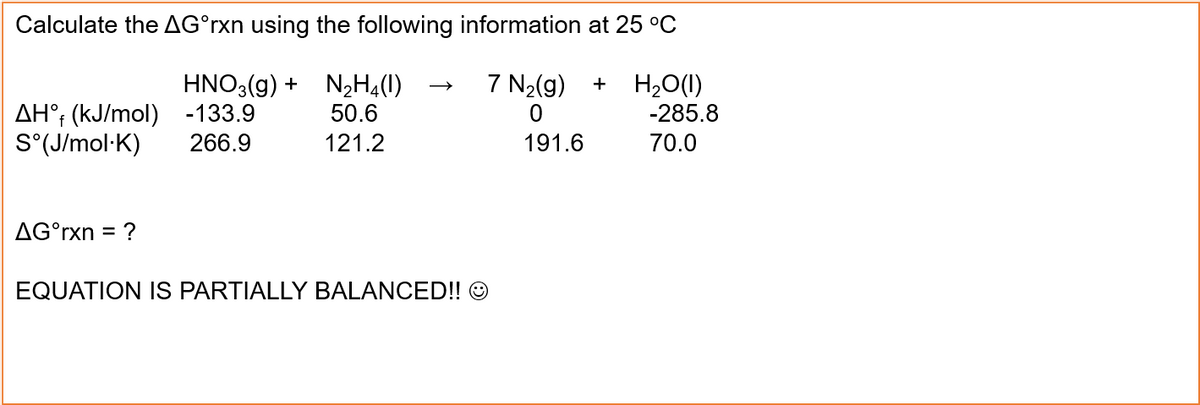 Calculate the AGᵒrxn using the following information at 25 °C
HNO3(g) + N₂H4(1)
-133.9
50.6
266.9
121.2
AH° (kJ/mol)
S°(J/mol.K)
AG°rxn = ?
7 N₂(g)
0
191.6
EQUATION IS PARTIALLY BALANCED!! Ⓒ
+ H₂O(l)
-285.8
70.0