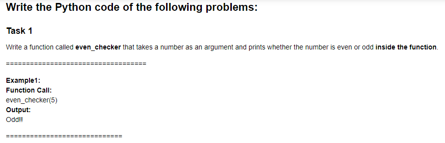 Write the Python code of the following problems:
Task 1
Write a function called even_checker that takes a number as an argument and prints whether the number is even or odd inside the function.
Example1:
Function Call:
even_checker(5)
Output:
Odd!
