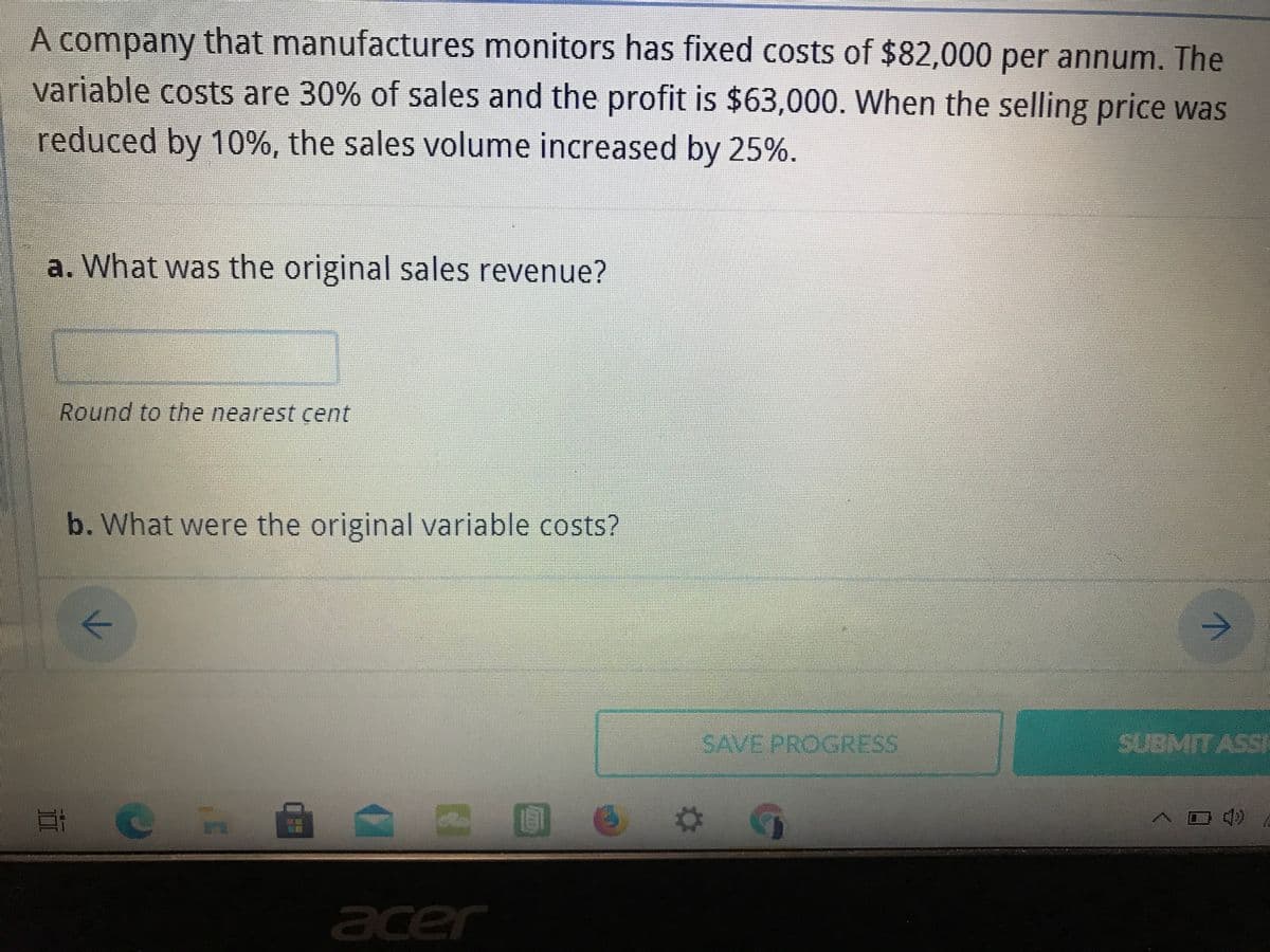 A company that manufactures monitors has fixed costs of $82,000 per annum. The
variable costs are 30% of sales and the profit is $63,000. When the selling price was
reduced by 10%, the sales volume increased by 25%.
a. What was the original sales revenue?
Round to the nearest cent
b. What were the original variable costs?
->
->
SAVE PROGRESS
SUBMIT ASSI
acer
