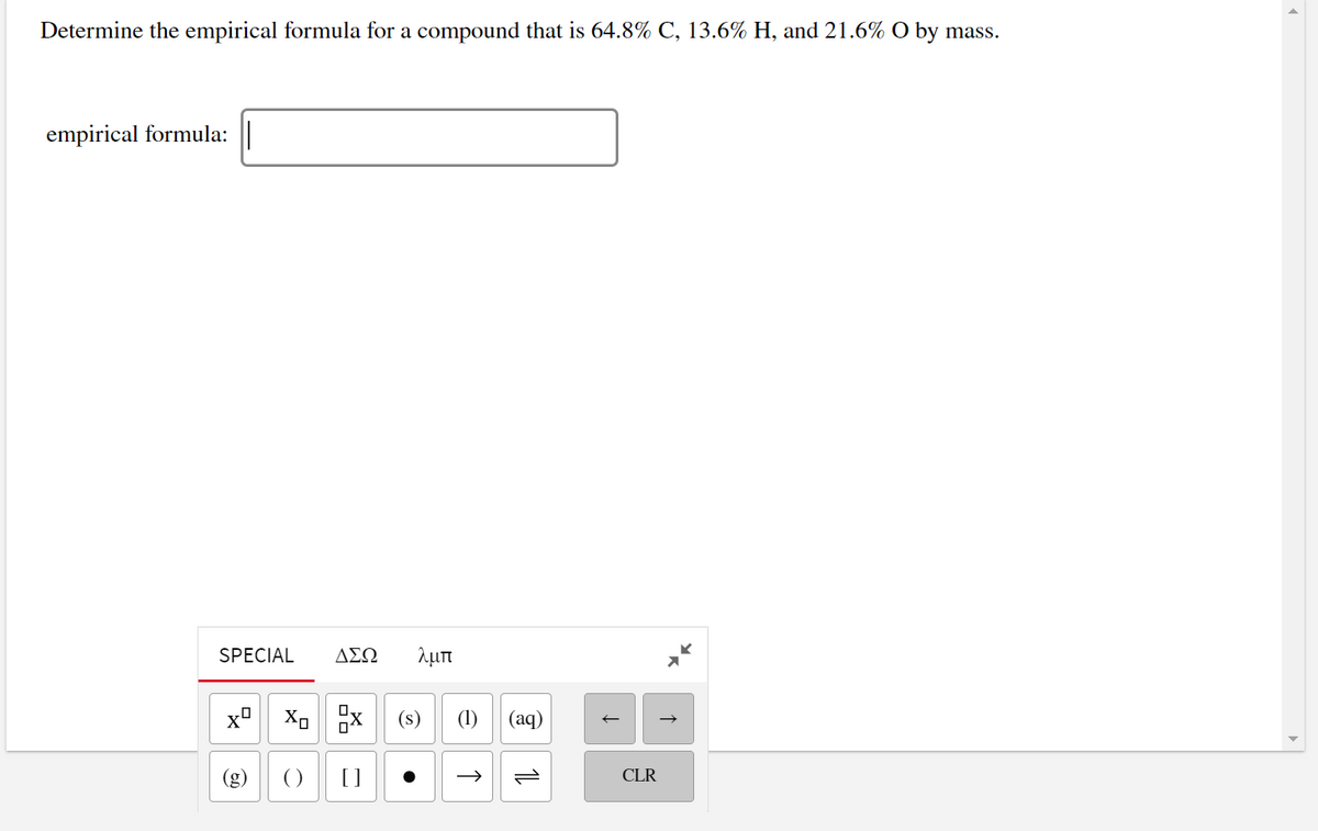 Determine the empirical formula for a compound that is 64.8% C, 13.6% H, and 21.6% O by mass.
empirical formula: ||
SPECIAL
ΔΣΩ
λμπ
(s)
(1)
(аq)
(8)
()
CLR
및
