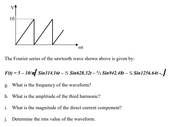 10
tu
cot
The Fourier series of the sawtooth wave shown above is given by:
F(t) = 5 - 10/[ Sin314.16t – ½ Sin628.32t - ¹½ Sin942.48t – ¼ Sin1256.64t -..]
g. What is the frequency of the waveform?
h. What is the amplitude of the third harmonic?
i. What is the magnitude of the direct current component?
j. Determine the rms value of the waveform.
