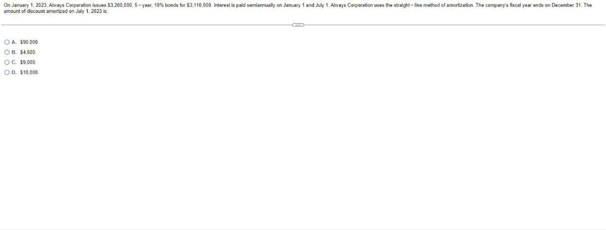 On January 1, 2023, Always Corporation issues $3,200,000, 5-year, 10% bonds for $3,110,000. Interest is paid semiannually on January 1 and July 1. Always Corporation uses the straight-line method of amortization. The company's fiscal year ends on December 31. The
amount
of discount amortized on July 1, 2023 is:
OA. $90,000.
OB. $4,500.
C. $9,000.
OD. $18,000.