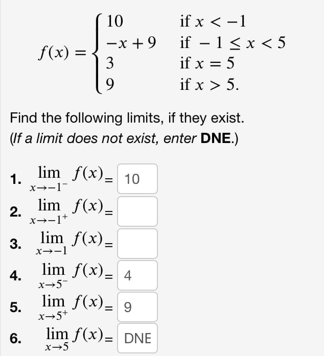 1.
2.
Find the following limits, if they exist.
(If a limit does not exist, enter DNE.)
3.
4.
5.
f(x) =
6.
10
-x +9
3
9
lim f(x)- 10
x→-1
f(x)_
lim
x→-1+
lim_ƒ(x)_
x→-1
lim f(x) = 4
x→5¯
lim f(x)= 9
x→5+
if x < -1
if − 1 ≤ x < 5
-
if x = 5
if x > 5.
lim f(x)= DNE
x→5