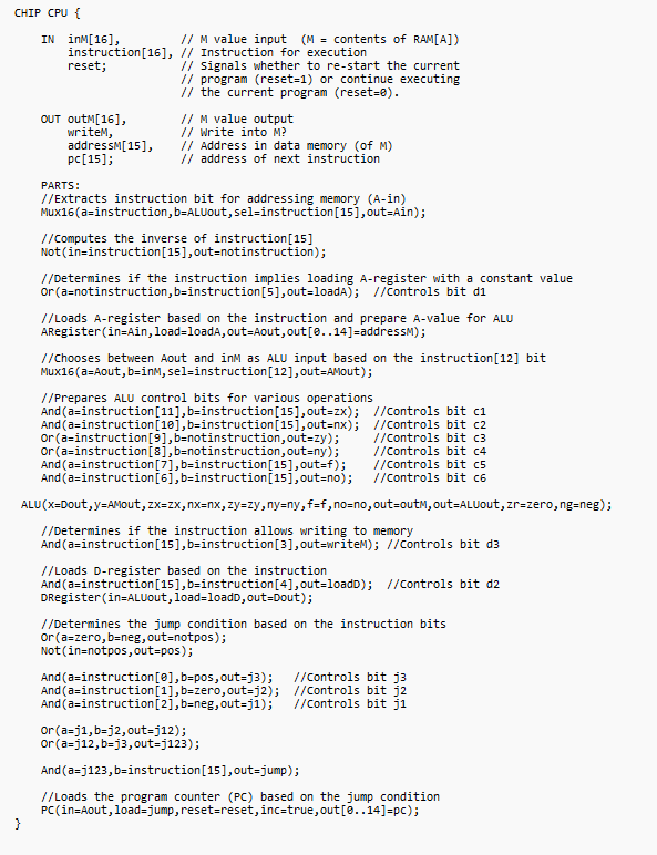 CHIP CPU {
}
IN inM[16],
instruction [16], // Instruction for execution
reset;
// M value input (M = contents of RAM[A])
OUT OutM[16],
writem,
addressM[15],
pc [15];
// Signals whether to re-start the current
// program (reset=1) or continue executing
// the current program (reset=0).
// M value output
// write into M?
// Address in data memory (of M)
// address of next instruction
PARTS:
//Extracts instruction bit for addressing memory (A-in)
Mux16(a=instruction, b=ALUout, sel-instruction [15], out=Ain);
//Computes the inverse of instruction [15]
Not (in=instruction [15], out=notinstruction);
//Determines if the instruction implies loading A-register with a constant value
or (a=notinstruction, b=instruction [5], out=loadA); //Controls bit di
//Loads A-register based on the instruction and prepare A-value for ALU
ARegister (in=Ain, load=loadA, out-Aout, out [e..14]=addressM);
//Chooses between Aout and inM as ALU input based on the instruction [12] bit
Mux16(a=Aout, b=inM, sel-instruction [12], out=AMout);
//Prepares ALU control bits for various operations
And (a=instruction [11], b=instruction [15], out=zx);
And (a=instruction [10],b=instruction [15], out=nx);
or (a=instruction [9],b=notinstruction, out=zy);
or (a=instruction [8],b=notinstruction, out=ny);
And (a=instruction [7],b=instruction [15], out=f);
And (a=instruction [6],b=instruction [15], out=no);
ALU (x=Dout, y=AMout, zx=zx, nx=nx, zy=zy, ny=ny,f=f, no=no, out-out, out=ALUout, zr=zero, ng=neg);
//Determines if the instruction allows writing to memory
And (a=instruction [15],b=instruction [3], out=writeM); //Controls bit d3
//Controls bit cl
//Controls bit c2
//Controls bit c3
//Controls bit c4
//Controls bit c5
//Controls bit c6
//Loads D-register based on the instruction
And (a=instruction [15],b=instruction [4], out=loadD); //Controls bit d2
DRegister (in=ALUout, load=loadD, out=Dout);
//Determines the jump condition based on the instruction bits
or (a=zero, b=neg, out=notpos);
Not (in=notpos, out=pos);
And (a=instruction[e],b=pos, out=j3); //Controls bit j3
And (a=instruction [1],b-zero, out=j2);
//Controls bit j2
And (a=instruction [2],b=neg, out=j1);
//Controls bit ji
or (a=j1, b=j2, out=j12);
or (a=j12, b=j3, out=j123);
And (a=j123, b=instruction [15], out=jump);
//Loads the program counter (PC) based on the jump condition
PC (in-Aout, load-jump, reset=reset, inc=true, out [0..14]=pc);