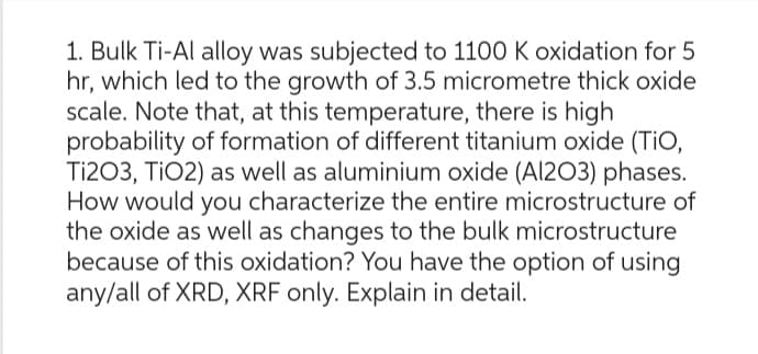 1. Bulk Ti-Al alloy was subjected to 1100 K oxidation for 5
hr, which led to the growth of 3.5 micrometre thick oxide
scale. Note that, at this temperature, there is high
probability of formation of different titanium oxide (TiO,
Ti203, TiO2) as well as aluminium oxide (Al2O3) phases.
How would you characterize the entire microstructure of
the oxide as well as changes to the bulk microstructure
because of this oxidation? You have the option of using
any/all of XRD, XRF only. Explain in detail.