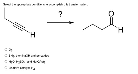 Select the appropriate conditions to accomplish this transformation.
H
03
BH3, then NaOH and peroxides
O H₂O, H₂SO4, and Hg(OAc)2
O Lindlar's catalyst, H₂
?
H