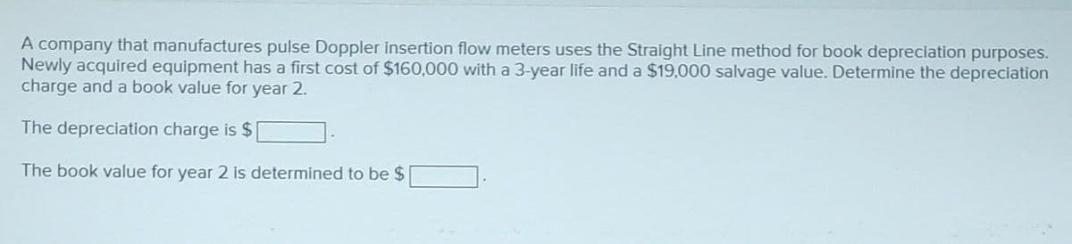 A company that manufactures pulse Doppler insertion flow meters uses the Straight Line method for book depreciation purposes.
Newly acquired equipment has a first cost of $160,000 with a 3-year life and a $19,000 salvage value. Determine the depreciation
charge and a book value for year 2.
The depreciation charge is $
The book value for year 2 is determined to be $