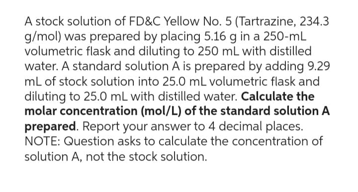 A stock solution of FD&C Yellow No. 5 (Tartrazine, 234.3
g/mol) was prepared by placing 5.16 g in a 250-mL
volumetric flask and diluting to 250 mL with distilled
water. A standard solution A is prepared by adding 9.29
mL of stock solution into 25.0 mL volumetric flask and
diluting to 25.0 mL with distilled water. Calculate the
molar concentration (mol/L) of the standard solution A
prepared. Report your answer to 4 decimal places.
NOTE: Question asks to calculate the concentration of
solution A, not the stock solution.