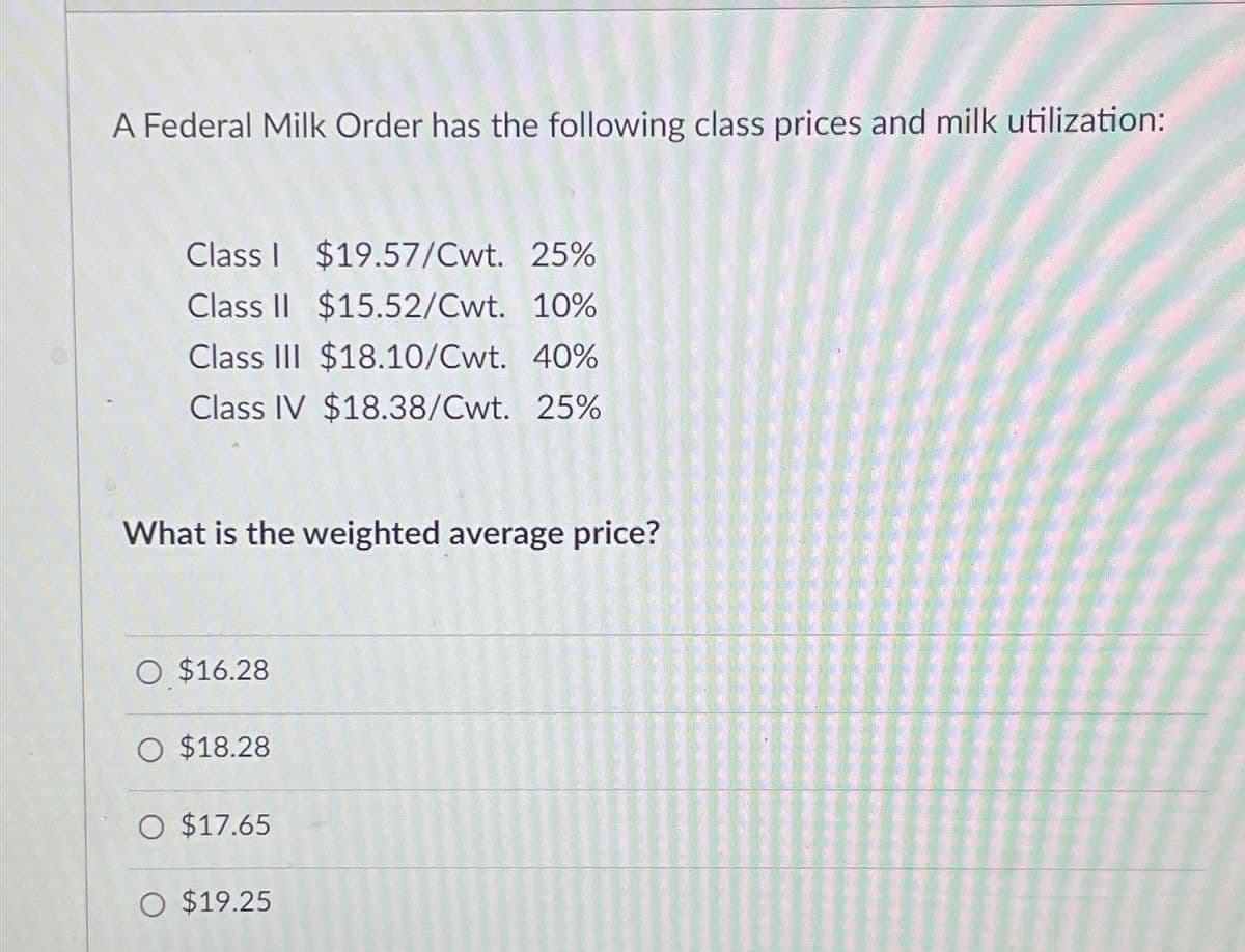 A Federal Milk Order has the following class prices and milk utilization:
Class I $19.57/Cwt. 25%
Class II $15.52/Cwt. 10%
Class III $18.10/Cwt. 40%
Class IV $18.38/Cwt. 25%
What is the weighted average price?
O $16.28
O $18.28
O $17.65
O $19.25