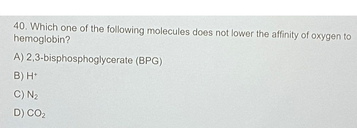 40. Which one of the following molecules does not lower the affinity of oxygen to
hemoglobin?
A)
B) H+
C) N₂
D) CO2
2,3-bisphosphoglycerate (BPG)