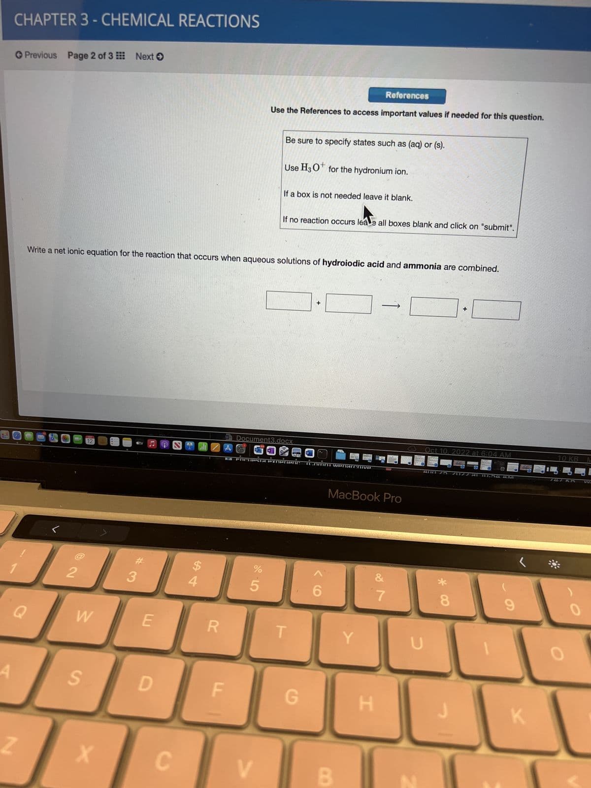A
CHAPTER 3 - CHEMICAL REACTIONS
→ Previous Page 2 of 3 Next →
Q
Z
2
12
W
S
X
Write a net ionic equation for the reaction that occurs when aqueous solutions of hydroiodic acid and ammonia are combined.
tv
#
3
E
D
(m
S all
C
R
LL
W
Use the References to access important values if needed for this question.
%
5
Be sure to specify states such as (aq) or (s).
V
Use H3O+ for the hydronium ion.
If a box is not needed leave it blank.
Document3.docx
If no reaction occurs leae all boxes blank and click on "submit".
PACUPSTA PYNerenc 16.Omni Wenarchive
T
+
G
References
MacBook Pro
B
Y
H
&
7
U
Oct 10. 2022 at 6:04 AM
+
Alld 75 70177 AL 10.54 AMI
*
8
6
K
10 KB
4
747 KR
0
M
VVE