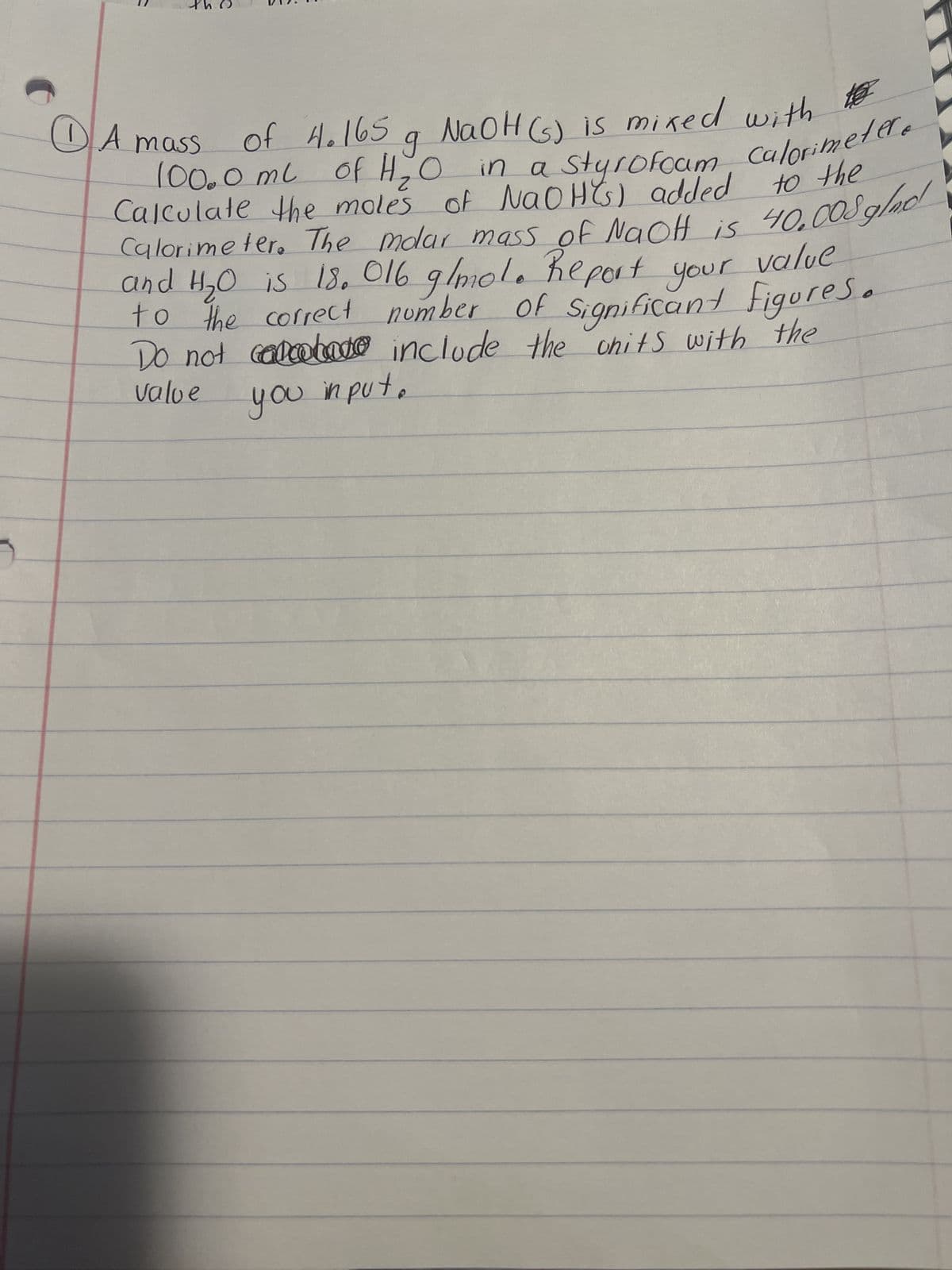 of 4.165 g NaOH (s) is mixed with to
100.0 ml of H₂O in a styrofoam Calorimeter.
1 A mass
40.008 glad
Calculate the moles of NaOH(s) added to the
Calorimeter. The molar mass of NaOH is
and H₂O is 18. 016 g/mol. Report
to the correct number
your
of Significant
figures.
Do not calabace include the onits with the
value
you input.
r value