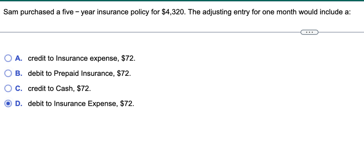 Sam purchased a five-year insurance policy for $4,320. The adjusting entry for one month would include a:
A. credit to Insurance expense, $72.
B. debit to Prepaid Insurance, $72.
C. credit to Cash, $72.
D. debit to Insurance Expense, $72.