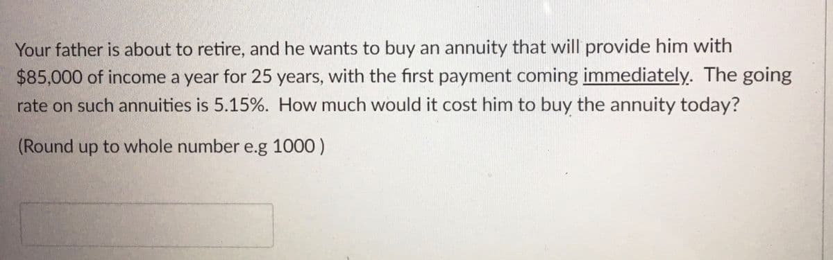 Your father is about to retire, and he wants to buy an annuity that will provide him with
$85,000 of income a year for 25 years, with the first payment coming immediately. The going
rate on such annuities is 5.15%. How much would it cost him to buy the annuity today?
(Round up to whole number e.g 1000)
