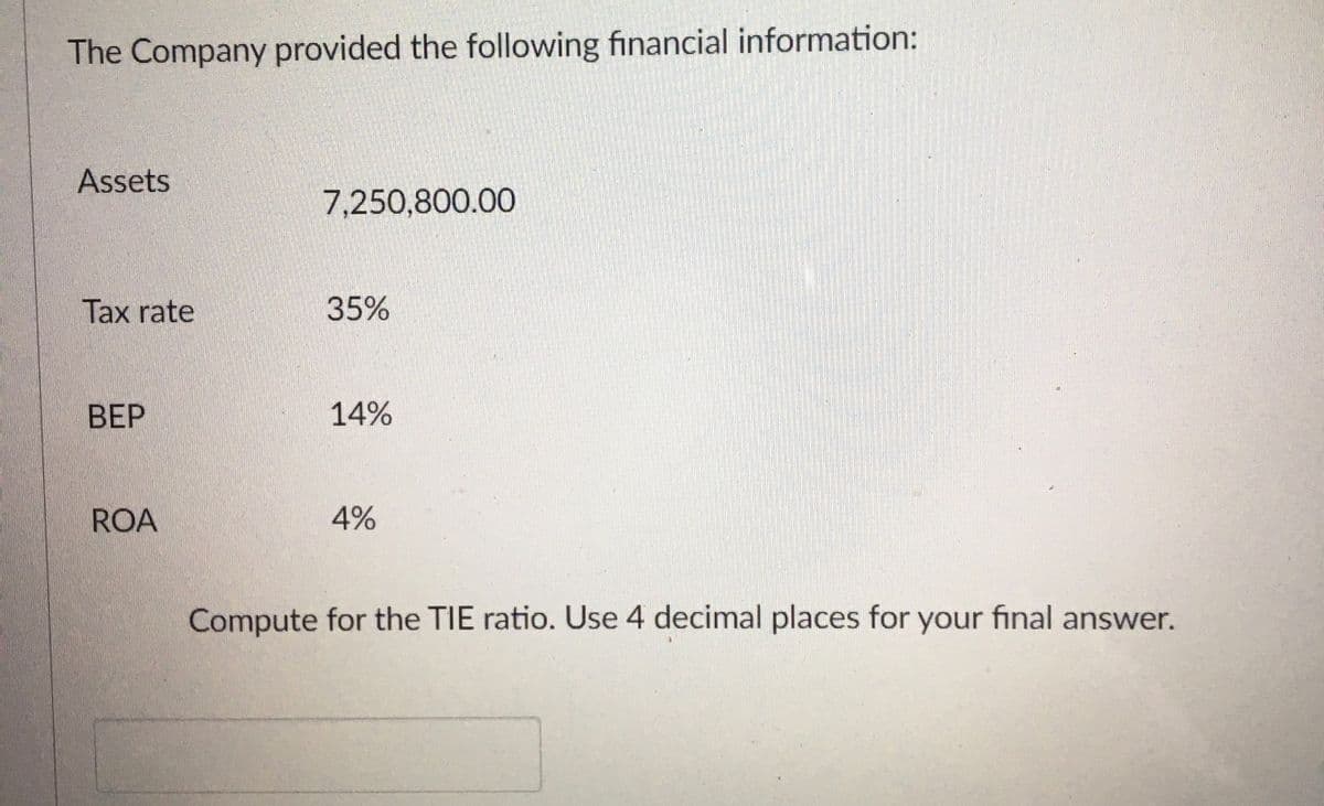The Company provided the following financial information:
Assets
7,250,800.00
Tax rate
35%
ВЕР
14%
ROA
4%
Compute for the TIE ratio. Use 4 decimal places for your final answer.
