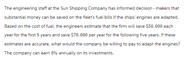 The engineering staff at the Sun Shipping Company has informed decision-makers that
substantial money can be saved on the fleet's fuel bills if the ships' engines are adapted.
Based on the cost of fuel, the engineers estimate that the firm will save $50,000 each
year for the first 5 years and save $70,000 per year for the following five years. If these
estimates are accurate, what would the company be willing to pay to adapt the engines?
The company can earn 8% annually on its investments.