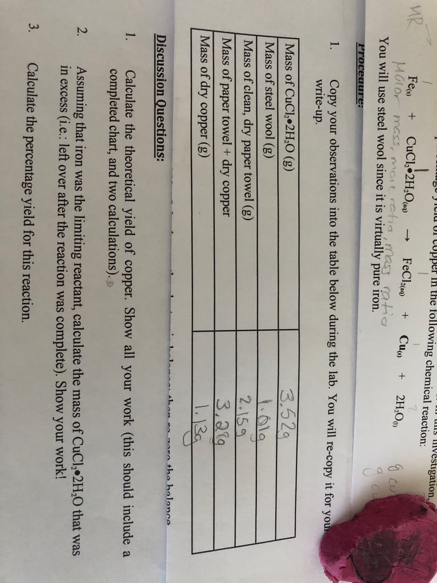 IgU Jiciu UI Cupper in the following chemical reaction:
uns ivestigation,
MR
Fe
CuCl, 2H,O a)
MGlor mass, maeratio, mass ratio
You will use steel wool since it is virtually pure iron.
FeCle)
Cue
2H,O0)
+
g cu
Proceauге:
Copy your observations into the table below during the lab. You will re-copy it for you.
write-up.
1.
3.52g
1.01g
2.159
3,219
Mass of CuCl, 2H,O (g)
Mass of steel wool (g)
Mass of clean, dry paper towel (g)
Mass of paper towel + dry copper
Mass of dry copper (g)
ore the holonce
Discussion Questions:
Calculate the theoretical yield of copper. Show all your work (this should include a
completed chart, and two calculations).
1.
Assuming that iron was the limiting reactant, calculate the mass of CuCl, 2H,O that was
in excess (i.e.: left over after the reaction was complete). Show your work!
2.
3.
Calculate the percentage yield for this reaction.
