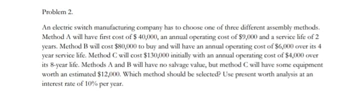 Problem 2.
An electric switch manufacturing company has to choose one of three different assembly methods.
Method A will have first cost of $ 40,000, an annual operating cost of $9,000 and a service life of 2
years. Method B will cost $80,000 to buy and will have an annual operating cost of $6,000 over its 4
year service life. Method C will cost $130,000 initially with an annual operating cost of $4,000 over
its 8-year life. Methods A and B will have no salvage value, but method C will have some equipment
worth an estimated $12,000. Which method should be selected? Use present worth analysis at an
interest rate of 10% per year.