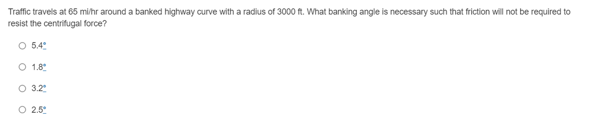 Traffic travels at 65 mi/hr around a banked highway curve with a radius of 3000 ft. What banking angle is necessary such that friction will not be required to
resist the centrifugal force?
O 5.4°
O 1.8°
O 3.2°
O 2.5°