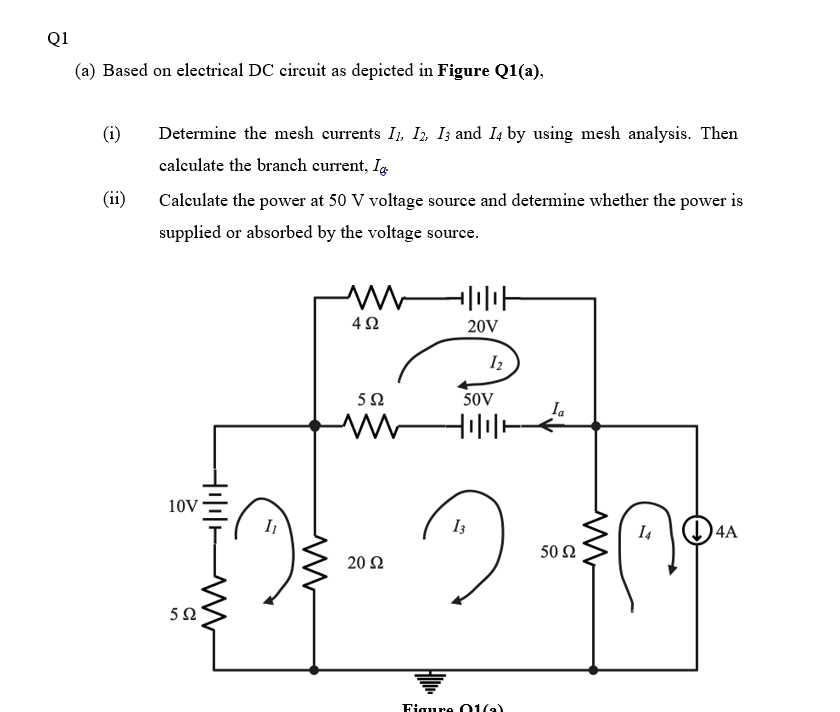 Q1
(a) Based on electrical DC circuit as depicted in Figure Q1(a),
(i)
Determine the mesh eurrents I, I, I; and I4 by using mesh analysis. Then
calculate the branch current, Ig
(ii)
Calculate the power at 50 V voltage source and determine whether the power is
supplied or absorbed by the voltage source.
20V
I2
50V
Ia
10V
I
I3
I4
04A
50 Ω
20 Ω
Figure O1(a)
