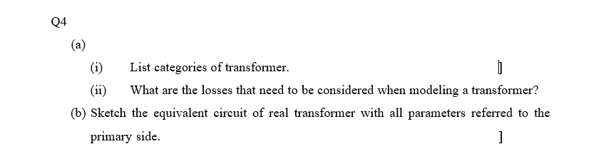 Q4
(a)
(i)
List categories of transformer.
(ii)
What are the losses that need to be considered when modeling a transformer?
(b) Sketch the equivalent circuit of real transformer with all parameters referred to the
primary side.

