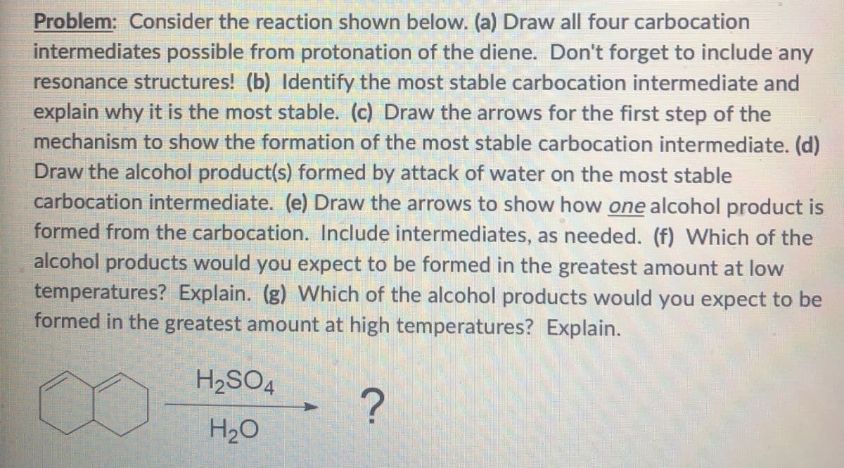 Problem: Consider the reaction shown below. (a) Draw all four carbocation
intermediates possible from protonation of the diene. Don't forget to include any
resonance structures! (b) Identify the most stable carbocation intermediate and
explain why it is the most stable. (c) Draw the arrows for the first step of the
mechanism to show the formation of the most stable carbocation intermediate. (d)
Draw the alcohol product(s) formed by attack of water on the most stable
carbocation intermediate. (e) Draw the arrows to show how one alcohol product is
formed from the carbocation. Include intermediates, as needed. (f) Which of the
alcohol products would you expect to be formed in the greatest amount at low
temperatures? Explain. (g) Which of the alcohol products would you expect to be
formed in the greatest amount at high temperatures? Explain.
H2SO4
H₂O
?