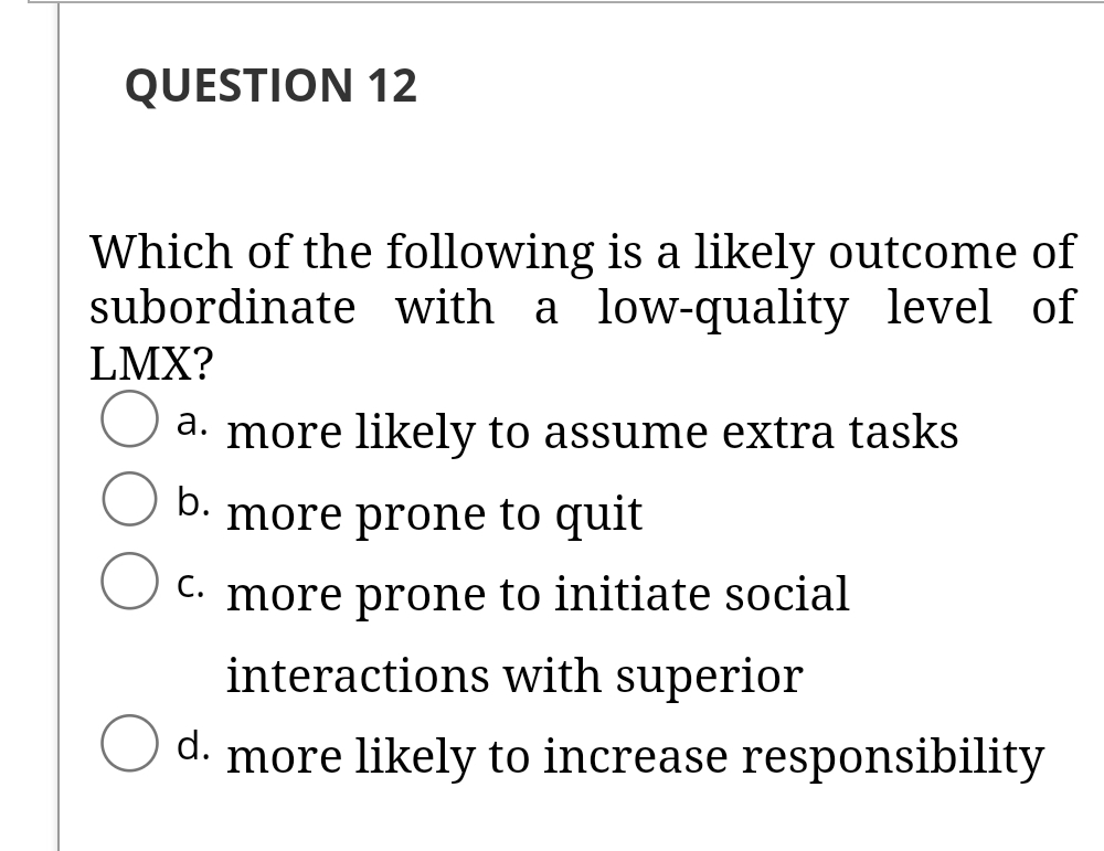 QUESTION 12
Which of the following is a likely outcome of
subordinate with a low-quality level of
LMX?
a. more likely to assume extra tasks
b.
more prone to quit
C. more prone to initiate social
interactions with superior
d.
more likely to increase responsibility
