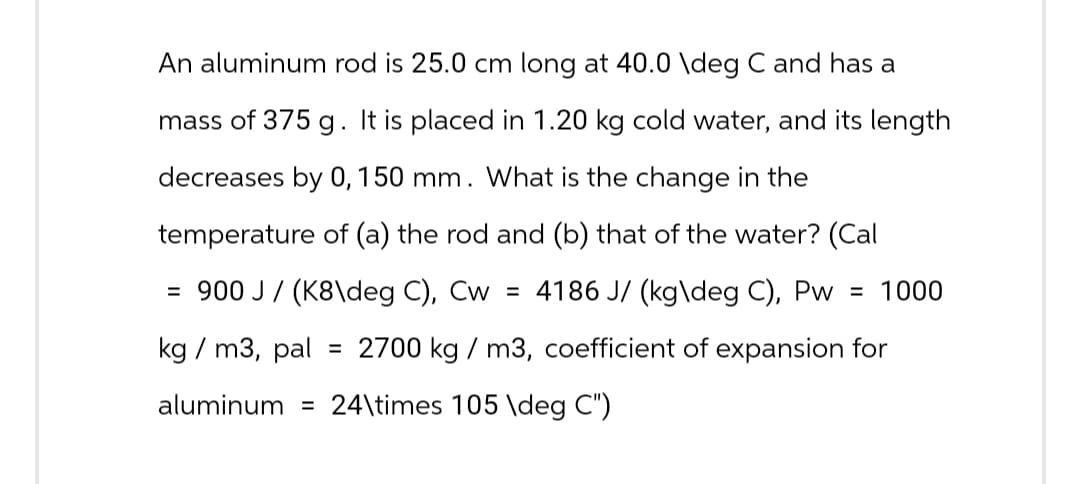 An aluminum rod is 25.0 cm long at 40.0 \deg C and has a
mass of 375 g. It is placed in 1.20 kg cold water, and its length
decreases by 0, 150 mm. What is the change in the
temperature of (a) the rod and (b) that of the water? (Cal
= 900 J/(K8\deg C), Cw = 4186 J/(kg\deg C), Pw = 1000
kg/m3, pal = 2700 kg / m3, coefficient of expansion for
aluminum = 24\times 105 \deg C")