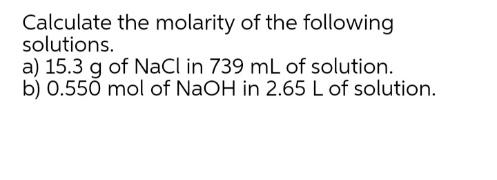 Calculate the molarity of the following
solutions.
a) 15.3 g of NaCl in 739 mL of solution.
b) 0.550 mol of NaOH in 2.65 L of solution.
