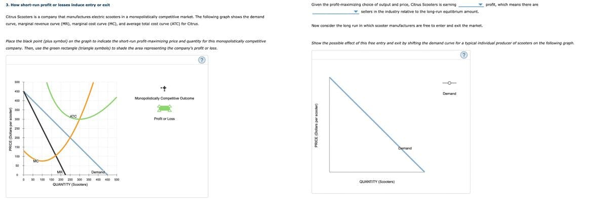 3. How short-run profit or losses induce entry or exit
Citrus Scooters is a company that manufactures electric scooters in a monopolistically competitive market. The following graph shows the demand
curve, marginal revenue curve (MR), marginal cost curve (MC), and average total cost curve (ATC) for Citrus.
Place the black point (plus symbol) on the graph to indicate the short-run profit-maximizing price and quantity for this monopolistically competitive
company. Then, use the green rectangle (triangle symbols) to shade the area representing the company's profit or loss.
(?)
PRICE (Dollars per scooter)
500
450
400
350
300
250
200
150
100
50
0
0
MC
50 100
ATC
MR
Demand
150 200 250 300 350 400 450 500
QUANTITY (Scooters)
+
Monopolistically Competitive Outcome
Profit or Loss
Given the profit-maximizing choice of output and price, Citrus Scooters is earning
sellers in the industry relative to the long-run equilibrium amount.
Now consider the long run in which scooter manufacturers are free to enter and exit the market.
Show the possible effect of this free entry and exit by shifting the demand curve for a typical individual producer of scooters on the following graph.
PRICE (Dollars per scooter)
QUANTITY (Scooters)
Demand
Demand
profit, which means there are
(?)