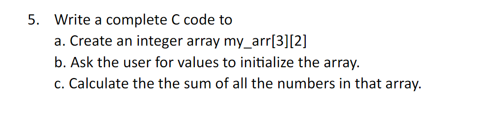 5. Write a complete C code to
a. Create an integer array my_arr[3][2]
b. Ask the user for values to initialize the array.
c. Calculate the the sum of all the numbers in that array.
