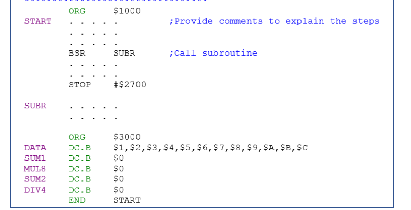 START
SUBR
DATA
SUM1
MUL8
SUM2
DIV4
ORG
BSR
STOP
ORG
DC.B
DC. B
DC.B
DC.B
DC.B
END
$1000
SUBR
# $2700
; Provide comments to explain the steps
$0
$0
$0
START
; Call subroutine
$3000
$1, $2,$3, $4, $5, $6, $7,$8,$9, $A, $B, $C
$0