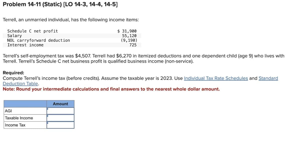 Problem 14-11 (Static) [LO 14-3, 14-4, 14-5]
Terrell, an unmarried individual, has the following income items:
Schedule C net profit
Salary
NOL carryforward deduction
Interest income
$ 31,900
55,120
(9,190)
725
Terrell's self-employment tax was $4,507. Terrell had $6,270 in itemized deductions and one dependent child (age 9) who lives with
Terrell. Terrell's Schedule C net business profit is qualified business income (non-service).
Required:
Compute Terrell's income tax (before credits). Assume the taxable year is 2023. Use Individual Tax Rate Schedules and Standard
Deduction Table.
Note: Round your intermediate calculations and final answers to the nearest whole dollar amount.
AGI
Taxable Income
Income Tax
Amount