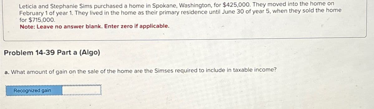 Leticia and Stephanie Sims purchased a home in Spokane, Washington, for $425,000. They moved into the home on
February 1 of year 1. They lived in the home as their primary residence until June 30 of year 5, when they sold the home
for $715,000.
Note: Leave no answer blank. Enter zero if applicable.
Problem 14-39 Part a (Algo)
a. What amount of gain on the sale of the home are the Simses required to include in taxable income?
Recognized gain