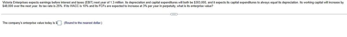 Victoria Enterprises expects earnings before interest and taxes (EBIT) next year of 1.3 million. Its depreciation and capital expenditures will both be $303,000, and it expects its capital expenditures to always equal its depreciation. Its working capital will increase by
$48,000 over the next year. Its tax rate is 25%. If its WACC is 10% and its FCFs are expected to increase at 3% per year in perpetuity, what is its enterprise value?
The company's enterprise value today is $
(Round to the nearest dollar.)