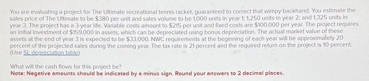 You are evaluating a project for The Ultimate recreational tennis racket, guaranteed to correct that wimpy backhand. You estimate the
sales price of The Ultimate to be $380 per unit and sales volume to be 1,000 units in year 1; 1,250 units in year 2; and 1,325 units in
year 3. The project has a 3-year life. Variable costs amount to $215 per unit and fixed costs are $100,000 per year. The project requires
an initial investment of $159,000 in assets, which can be depreciated using bonus depreciation. The actual market value of these
assets at the end of year 3 is expected to be $33,000. NWC requirements at the beginning of each year will be approximately 20
percent of the projected sales during the coming year. The tax rate is 21 percent and the required return on the project is 10 percent.
(Use SL depreciation table)
What will the cash flows for this project be?
Note: Negative amounts should be indicated by a minus sign. Round your answers to 2 decimal places.