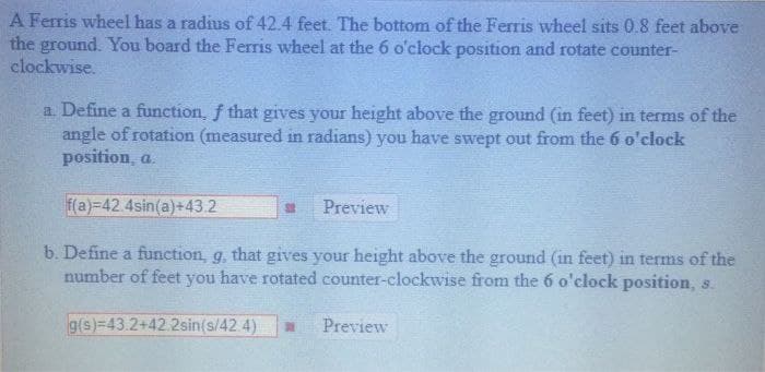 A Ferris wheel has a radius of 42.4 feet. The bottom of the Ferris wheel sits 0.8 feet above
the ground. You board the Ferris wheel at the 6 o'clock position and rotate counter-
clockwise.
a. Define a function, f that gives your height above the ground (in feet) in terms of the
angle of rotation (measured in radians) you have swept out from the 6 o'clock
position, a
f(a)-42.4sin(a)+43.2
Preview
b. Define a function, g, that gives your height above the ground (in feet) in terms of the
number of feet you have rotated counter-clockwise from the 6 o'clock position, s.
g(s)=43.2+42.2sin(s/42.4)
Preview