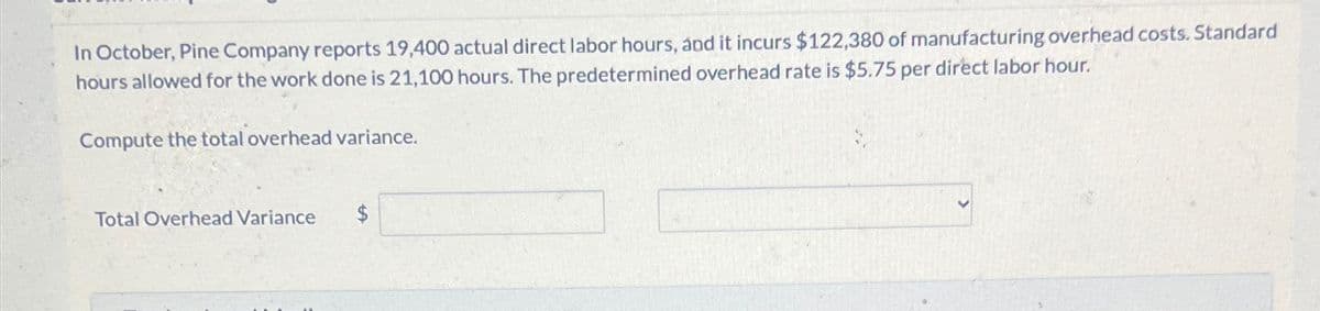 In October, Pine Company reports 19,400 actual direct labor hours, and it incurs $122,380 of manufacturing overhead costs. Standard
hours allowed for the work done is 21,100 hours. The predetermined overhead rate is $5.75 per direct labor hour.
Compute the total overhead variance.
Total Overhead Variance
$