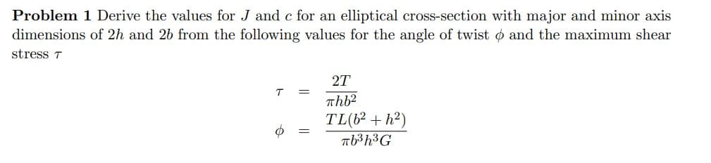 Problem 1 Derive the values for J and c for an elliptical cross-section with major and minor axis
dimensions of 2h and 26 from the following values for the angle of twist and the maximum shear
stress T
T
o
2T
πhb2
TL(6²+h²)
πb³h³G