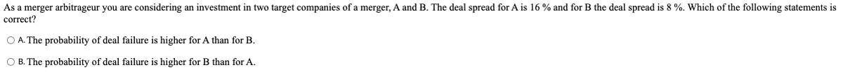 As a merger arbitrageur you are considering an investment in two target companies of a merger, A and B. The deal spread for A is 16 % and for B the deal spread is 8 %. Which of the following statements is
correct?
O A. The probability of deal failure is higher for A than for B.
O B. The probability of deal failure is higher for B than for A.
